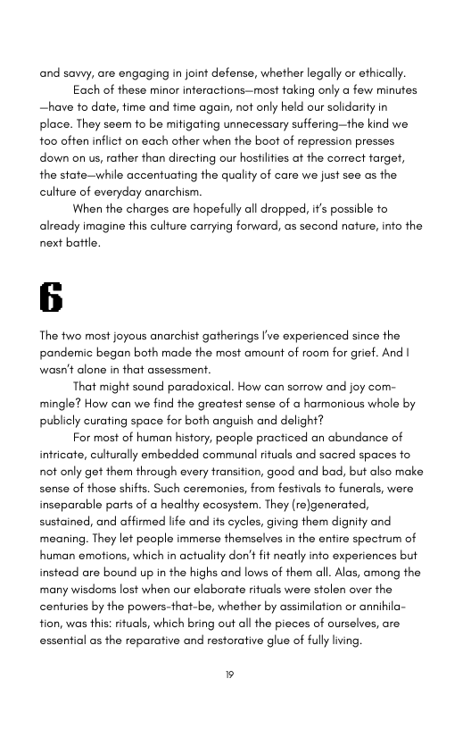 and savvy, are engaging in joint defense, whether legally or ethically  Each of these minor inferactions—most taking only a few minutes —have fo date, time and time again, not only held our solidarity in place. They seem fo be mitigating unnecessary suffering—the kind we to0 often inflict on each ofher when the boot of repression presses down on us, rather than directing our hosfilfies af the correct target, the state—while accentuating the quality of care we just see as the culture of everyday anarchism  When the charges are hopefully all dropped, ifs possible fo already imagine this culture carrying forward, as second nature, info the next battle.  The fwo most joyous anarchist gatherings [’ve experienced since the pandemic began both made the most amount of room for grief. And | wasn’t alone in that assessment.  That might sound paradoxical. How can sorrow and joy com- mingle? How can we find the greatest sense of  harmonious whole by publicly curating space for both anguish and delight?  For most of human history, people practiced an abundance of infricate, culturally embedded communal rituals and sacred spaces fo not only get them through every transifion, good and bad, but also make sense of those shifts. Such ceremonies, from fesfivals fo funerals, were inseparable parts of o healthy ecosystem. They (re)generated, sustained, and affirmed life and its cycles, giving them dignity and meaning. They let people immerse themselves in the entire spectrum of human emotions, which in actuality don’t fit neatly info experiences but instead are bound up in the highs and lows of them all. Alas, among the many wisdoms lost when our elaborate rituals were stolen over the centuries by the powers-that-be, whether by assimilation or annihila- tion, was this: rituals, which bring out all the pieces of ourselves, are essential as the reparative and restorative glue of fully iving,  ® 
